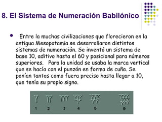 8. El Sistema de Numeración Babilónico    Entre la muchas civilizaciones que florecieron en la antigua Mesopotamia se desarrollaron distintos sistemas de numeración. Se inventó un sistema de base 10, aditivo hasta el 60 y posicional para números superiores.   Para la unidad se usaba la marca vertical que se hacía con el punzón en forma de cuña. Se ponían tantos como fuera preciso hasta llegar a 10, que tenía su propio signo. 
