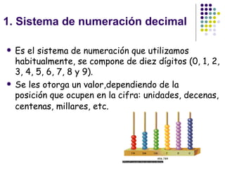 1. Sistema de numeración decimal Es el sistema de numeración que utilizamos habitualmente, se compone de diez dígitos (0, 1, 2, 3, 4, 5, 6, 7, 8 y 9). Se les otorga un valor,dependiendo de la posición que ocupen en la cifra: unidades, decenas, centenas, millares, etc.   