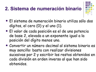   2. Sistema de numeración binario El sistema de numeración binario utiliza sólo dos dígitos, el cero (0) y el uno (1).   El valor de cada posición es el de una potencia de base 2, elevada a un exponente igual a la posición del dígito menos uno. Convertir un número decimal al sistema binario es muy sencillo: basta con realizar divisiones sucesivas por 2 y escribir los restos obtenidos en cada división en orden inverso al que han sido obtenidos.   