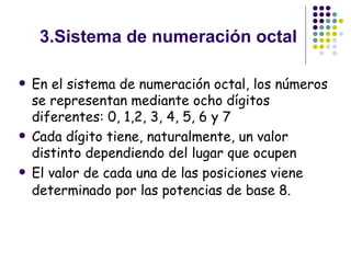 3.Sistema de numeración octal En el sistema de numeración octal, los números se representan mediante ocho dígitos diferentes: 0, 1,2, 3, 4, 5, 6 y 7  Cada dígito tiene, naturalmente, un valor distinto dependiendo del lugar que ocupen  El valor de cada una de las posiciones viene determinado por las potencias de base 8.   