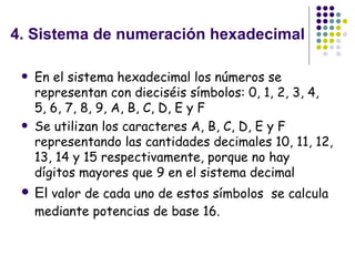 4. Sistema de numeración hexadecimal En el sistema hexadecimal los números se representan con dieciséis símbolos: 0, 1, 2, 3, 4, 5, 6, 7, 8, 9, A, B, C, D, E y F   Se utilizan los caracteres A, B, C, D, E y F representando las cantidades decimales 10, 11, 12, 13, 14 y 15 respectivamente, porque no hay dígitos mayores que 9 en el sistema decimal  El  valor de cada uno de estos símbolos  se calcula mediante potencias de base 16.   