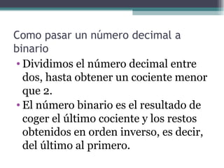Como pasar un número decimal a
binario
• Dividimos el número decimal entre
  dos, hasta obtener un cociente menor
  que 2.
• El número binario es el resultado de
  coger el último cociente y los restos
  obtenidos en orden inverso, es decir,
  del último al primero.
 