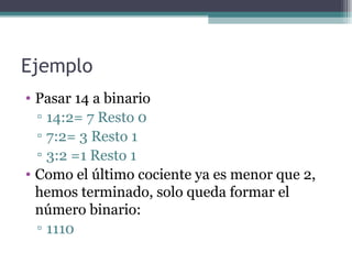 Ejemplo
• Pasar 14 a binario
  ▫ 14:2= 7 Resto 0
  ▫ 7:2= 3 Resto 1
  ▫ 3:2 =1 Resto 1
• Como el último cociente ya es menor que 2,
  hemos terminado, solo queda formar el
  número binario:
  ▫ 1110
 