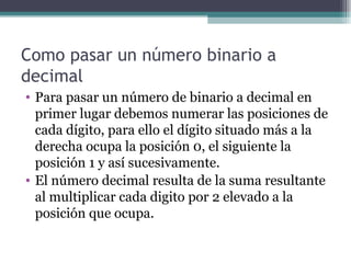 Como pasar un número binario a
decimal
• Para pasar un número de binario a decimal en
  primer lugar debemos numerar las posiciones de
  cada dígito, para ello el dígito situado más a la
  derecha ocupa la posición 0, el siguiente la
  posición 1 y así sucesivamente.
• El número decimal resulta de la suma resultante
  al multiplicar cada digito por 2 elevado a la
  posición que ocupa.
 