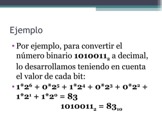 Ejemplo
• Por ejemplo, para convertir el
  número binario 10100112 a decimal,
  lo desarrollamos teniendo en cuenta
  el valor de cada bit:
• 1*26 + 0*25 + 1*24 + 0*23 + 0*22 +
  1*21 + 1*20 = 83
               10100112 = 8310
 