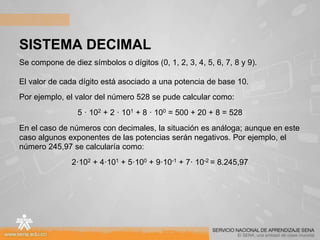 SISTEMA DECIMAL
Se compone de diez símbolos o dígitos (0, 1, 2, 3, 4, 5, 6, 7, 8 y 9).
El valor de cada dígito está asociado a una potencia de base 10.
Por ejemplo, el valor del número 528 se pude calcular como:
5 · 102 + 2 · 101 + 8 · 100 = 500 + 20 + 8 = 528
En el caso de números con decimales, la situación es análoga; aunque en este
caso algunos exponentes de las potencias serán negativos. Por ejemplo, el
número 245,97 se calcularía como:
2·102 + 4·101 + 5·100 + 9·10-1 + 7· 10-2 = 8.245,97
 