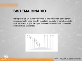 SISTEMA BINARIO
Para pasar de un número decimal a uno binario se debe dividir
sucesivamente entre dos. El resultado se obtiene por el cociente
final y los restos que van quedando en las sucesivas divisiones
de derecha a izquierda:
 