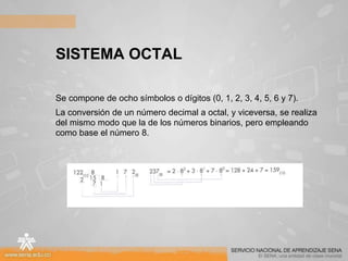SISTEMA OCTAL
Se compone de ocho símbolos o dígitos (0, 1, 2, 3, 4, 5, 6 y 7).
La conversión de un número decimal a octal, y viceversa, se realiza
del mismo modo que la de los números binarios, pero empleando
como base el número 8.
 