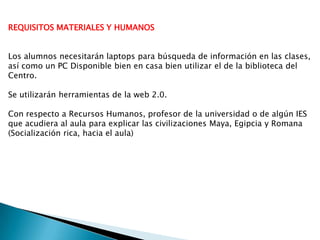 REQUISITOS MATERIALES Y HUMANOS
Los alumnos necesitarán laptops para búsqueda de información en las clases,
así como un PC Disponible bien en casa bien utilizar el de la biblioteca del
Centro.
Se utilizarán herramientas de la web 2.0.
Con respecto a Recursos Humanos, profesor de la universidad o de algún IES
que acudiera al aula para explicar las civilizaciones Maya, Egipcia y Romana
(Socialización rica, hacia el aula)
 