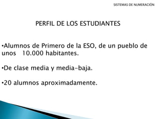 SISTEMAS DE NUMERACIÓN
PERFIL DE LOS ESTUDIANTES
•Alumnos de Primero de la ESO, de un pueblo de
unos 10.000 habitantes.
•De clase media y media-baja.
•20 alumnos aproximadamente.
 
