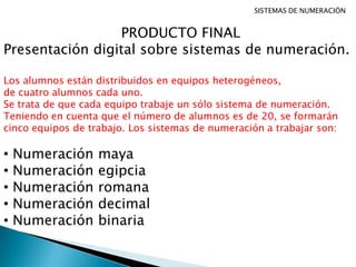 SISTEMAS DE NUMERACIÓN
PRODUCTO FINAL
Presentación digital sobre sistemas de numeración.
Los alumnos están distribuidos en equipos heterogéneos,
de cuatro alumnos cada uno.
Se trata de que cada equipo trabaje un sólo sistema de numeración.
Teniendo en cuenta que el número de alumnos es de 20, se formarán
cinco equipos de trabajo. Los sistemas de numeración a trabajar son:
• Numeración maya
• Numeración egipcia
• Numeración romana
• Numeración decimal
• Numeración binaria
 