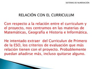 SISTEMAS DE NUMERACIÓN
RELACIÓN CON EL CURRICULUM
Con respecto a la relación entre el curriculum y
el proyecto, nos centramos en las materias de
Matemáticas, Geografía e Historia e Informática.
He intentado extraer del Curriculun de Primero
de la ESO, los criterios de evaluación que más
relación tienen con el proyecto. Probablemente
puedan añadirse más, incluso quitarse alguno.
 