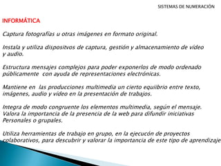SISTEMAS DE NUMERACIÓN
INFORMÁTICA
Captura fotografías u otras imágenes en formato original.
Instala y utiliza dispositvos de captura, gestión y almacenamiento de vídeo
y audio.
Estructura mensajes complejos para poder exponerlos de modo ordenado
públicamente con ayuda de representaciones electrónicas.
Mantiene en las producciones multimedia un cierto equiibrio entre texto,
imágenes, audio y vídeo en la presentación de trabajos.
Integra de modo congruente los elementos multimedia, según el mensaje.
Valora la importancia de la presencia de la web para difundir iniciativas
Personales o grupales.
Utiliza herramientas de trabajo en grupo, en la ejecucón de proyectos
colaborativos, para descubrir y valorar la importancia de este tipo de aprendizaje.
 