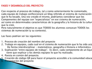 FASES Y DESARROLLO DEL PROYECTO
Con respecto al proceso de trabajo, tal y como anteriormente he comentado,
cada equipo de trabajo confeccionará un blog referido al sistema de numeración
que le ha tocado. Una vez creado el mismo, podríamos considerar que los
Componentes del equipo son "especialistas" en ese sistema de numeración,
así como en determinadas características de la geografía y la historia de la cultur
que la creó.
Pero naturalmente el objetivo es que TODOS los alumnos conozcan TODOS los
sistemas de numeración (y su contexto).
Las fases podrían ser las siguientes:
1. Proceso de creación del nombre del proyecto
2. Trabajo en equipos, cada cual en el sistema de numeración que le ha sido asig
De forma interdisciplinar – matemáticas, geografía e Historia e Informática –
3. Explicación “entre equipos de trabajo”. Es decir, cada componente de un Equi
tiene que explicar a los demás equipos lo que ha realizado.
4. Puesta en común del proyecto.
5. Creación de código QR para hacer el proyecto accesible a la comunidad educa
6. Presentación del proyecto
 