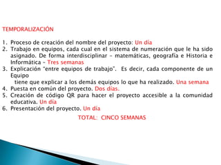 TEMPORALIZACIÓN
1. Proceso de creación del nombre del proyecto: Un día
2. Trabajo en equipos, cada cual en el sistema de numeración que le ha sido
asignado. De forma interdisciplinar – matemáticas, geografía e Historia e
Informática – Tres semanas
3. Explicación “entre equipos de trabajo”. Es decir, cada componente de un
Equipo
tiene que explicar a los demás equipos lo que ha realizado. Una semana
4. Puesta en común del proyecto. Dos días.
5. Creación de código QR para hacer el proyecto accesible a la comunidad
educativa. Un día
6. Presentación del proyecto. Un día
TOTAL: CINCO SEMANAS
 