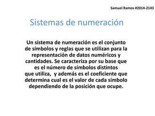 Samuel Ramos #2014-2143 
Sistemas de numeración 
Un sistema de numeración es el conjunto 
de símbolos y reglas que se utilizan para la 
representación de datos numéricos y 
cantidades. Se caracteriza por su base que 
es el número de símbolos distintos 
que utiliza, y además es el coeficiente que 
determina cual es el valor de cada símbolo 
dependiendo de la posición que ocupe. 
 
