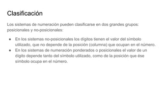 Clasificación
Los sistemas de numeración pueden clasificarse en dos grandes grupos:
posicionales y no-posicionales:
● En los sistemas no-posicionales los dígitos tienen el valor del símbolo
utilizado, que no depende de la posición (columna) que ocupan en el número.
● En los sistemas de numeración ponderados o posicionales el valor de un
dígito depende tanto del símbolo utilizado, como de la posición que ése
símbolo ocupa en el número.
 