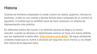 Historia
Cuando los hombres empezaron a contar usaron los dedos, guijarros, marcas en
bastones, nudos en una cuerda y demás formas para ir pasando de un número al
siguiente. A medida que la cantidad crece se hace necesario un sistema de
representación más práctico.
En diferentes partes del mundo y en distintas épocas se llegó a la misma
solución, cuando se alcanza un determinado número se hace una marca distinta
que los representa a todos ellos. Este número es la BASE. Se sigue añadiendo
unidades hasta que se vuelve a alcanzar por segunda vez la marca y y se añade
otra marca de la segunda clase.
 