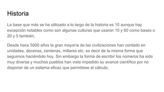 Historia
La base que más se ha utilizado a lo largo de la historia es 10 aunque hay
excepción notables como son algunas culturas que usaron 10 y 60 como bases o
20 y 5 también.
Desde hace 5000 años la gran mayoría de las civilizaciones han contado en
unidades, decenas, centenas, millares etc. es decir de la misma forma que
seguimos haciéndolo hoy. Sin embargo la forma de escribir los números ha sido
muy diversa y muchos pueblos han visto impedido su avance científico por no
disponer de un sistema eficaz que permitiese el cálculo.
 
