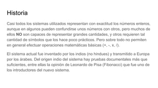 Historia
Casi todos los sistemas utilizados representan con exactitud los números enteros,
aunque en algunos pueden confundirse unos números con otros, pero muchos de
ellos NO son capaces de representar grandes cantidades, y otros requieren tal
cantidad de símbolos que los hace poco prácticos. Pero sobre todo no permiten
en general efectuar operaciones matemáticas básicas (+, -, x, /).
El sistema actual fue inventado por los indios (no hindues) y transmitido a Europa
por los árabes. Del origen indio del sistema hay pruebas documentales más que
suficientes, entre ellas la opinión de Leonardo de Pisa (Fibonacci) que fue uno de
los introductores del nuevo sistema.
 