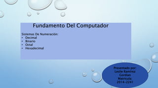Fundamento Del Computador 
Sistemas De Numeración: 
• Decimal 
• Binario 
• Octal 
• Hexadecimal 
Presentado por: 
Leslie Ramírez 
Gordian 
Matricula: 
2014-2241 
 