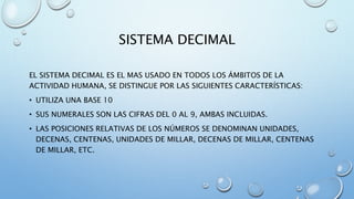 SISTEMA DECIMAL 
EL SISTEMA DECIMAL ES EL MAS USADO EN TODOS LOS ÁMBITOS DE LA 
ACTIVIDAD HUMANA, SE DISTINGUE POR LAS SIGUIENTES CARACTERÍSTICAS: 
• UTILIZA UNA BASE 10 
• SUS NUMERALES SON LAS CIFRAS DEL 0 AL 9, AMBAS INCLUIDAS. 
• LAS POSICIONES RELATIVAS DE LOS NÚMEROS SE DENOMINAN UNIDADES, 
DECENAS, CENTENAS, UNIDADES DE MILLAR, DECENAS DE MILLAR, CENTENAS 
DE MILLAR, ETC. 
 