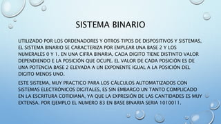 SISTEMA BINARIO 
UTILIZADO POR LOS ORDENADORES Y OTROS TIPOS DE DISPOSITIVOS Y SISTEMAS, 
EL SISTEMA BINARIO SE CARACTERIZA POR EMPLEAR UNA BASE 2 Y LOS 
NUMERALES 0 Y 1. EN UNA CIFRA BINARIA, CADA DIGITO TIENE DISTINTO VALOR 
DEPENDIENDO E LA POSICIÓN QUE OCUPE. EL VALOR DE CADA POSICIÓN ES DE 
UNA POTENCIA BASE 2 ELEVADA A UN EXPONENTE IGUAL A LA POSICIÓN DEL 
DIGITO MENOS UNO. 
ESTE SISTEMA, MUY PRACTICO PARA LOS CÁLCULOS AUTOMATIZADOS CON 
SISTEMAS ELECTRÓNICOS DIGITALES, ES SIN EMBARGO UN TANTO COMPLICADO 
EN LA ESCRITURA COTIDIANA, YA QUE LA EXPRESIÓN DE LAS CANTIDADES ES MUY 
EXTENSA. POR EJEMPLO EL NUMERO 83 EN BASE BINARIA SERIA 1010011. 
 