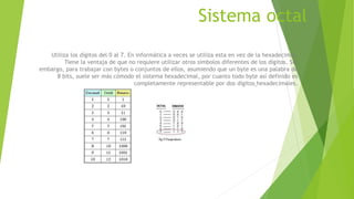 Sistema octal
Utiliza los dígitos del 0 al 7. En informática a veces se utiliza esta en vez de la hexadecimal.
Tiene la ventaja de que no requiere utilizar otros símbolos diferentes de los dígitos. Sin
embargo, para trabajar con bytes o conjuntos de ellos, asumiendo que un byte es una palabra de
8 bits, suele ser más cómodo el sistema hexadecimal, por cuanto todo byte así definido es
completamente representable por dos dígitos hexadecimales.
 