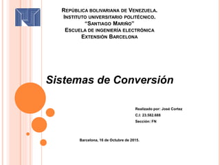 REPÚBLICA BOLIVARIANA DE VENEZUELA.
INSTITUTO UNIVERSITARIO POLITÉCNICO.
“SANTIAGO MARIÑO”
ESCUELA DE INGENIERÍA ELECTRÓNICA
EXTENSIÓN BARCELONA
Sistemas de Conversión
Realizado por: José Cortez
C.I: 23.582.688
Sección: FN
Barcelona, 16 de Octubre de 2015.
 