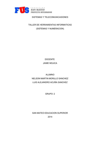 SISTEMAS Y TELECOMUNICASIONES 
TALLER DE HERRAMIENTAS INFORMATICAS 
(SISTEMAS Y NUMERACION) 
DOCENTE 
JAIME MOJICA 
ALUMNO 
NELSON MARTIN MORILLO SANCHEZ 
LUIS ALEJANDRO ACUÑA SANCHEZ 
GRUPO: 2 
SAN MATEO EDUCACION SUPERIOR 
2014 
 