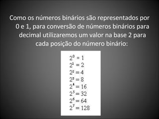 Como os números binários são representados por 0 e 1, para conversão de números binários para decimal utilizaremos um valor na base 2 para cada posição do número binário:  