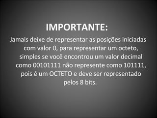 IMPORTANTE:   Jamais deixe de representar as posições iniciadas com valor 0, para representar um octeto, simples se você encontrou um valor decimal como 00101111 não represente como 101111, pois é um OCTETO e deve ser representado pelos 8 bits.  