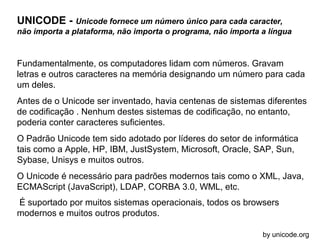 UNICODE - Unicode fornece um número único para cada caracter,
não importa a plataforma, não importa o programa, não importa a língua

Fundamentalmente, os computadores lidam com números. Gravam
letras e outros caracteres na memória designando um número para cada
um deles.
Antes de o Unicode ser inventado, havia centenas de sistemas diferentes
de codificação . Nenhum destes sistemas de codificação, no entanto,
poderia conter caracteres suficientes.
O Padrão Unicode tem sido adotado por líderes do setor de informática
tais como a Apple, HP, IBM, JustSystem, Microsoft, Oracle, SAP, Sun,
Sybase, Unisys e muitos outros.
O Unicode é necessário para padrões modernos tais como o XML, Java,
ECMAScript (JavaScript), LDAP, CORBA 3.0, WML, etc.
É suportado por muitos sistemas operacionais, todos os browsers
modernos e muitos outros produtos.
by unicode.org

 