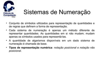 Sistemas de Numeração
• Conjunto de símbolos utilizados para representação de quantidades e
de regras que definem a forma de representação.
• Cada sistema de numeração é apenas um método diferente de
representar quantidades. As quantidades em si não mudam; mudam
apenas os símbolos usados para representá-las.
• A quantidade de algarismos disponíveis em um dado sistema de
numeração é chamada de base.
• Tipos de representação numérica: notação posicional e notação não
posicional.

 