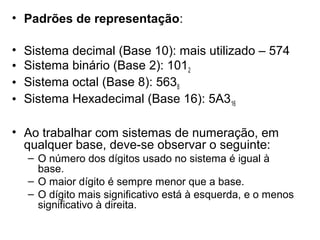 • Padrões de representação:
•
•
•
•

Sistema decimal (Base 10): mais utilizado – 574
Sistema binário (Base 2): 1012
Sistema octal (Base 8): 5638
Sistema Hexadecimal (Base 16): 5A316

• Ao trabalhar com sistemas de numeração, em
qualquer base, deve-se observar o seguinte:
– O número dos dígitos usado no sistema é igual à
base.
– O maior dígito é sempre menor que a base.
– O dígito mais significativo está à esquerda, e o menos
significativo à direita.

 