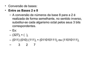 • Conversão de bases:
• Entre as Bases 2 e 8
– A conversão de números da base 8 para a 2 é
realizada de forma semelhante, no sentido inverso,
substitui-se cada algarismo octal pelos seus 3 bits
correspondentes.
– Ex:
– (327)8 = ( )2
– (011) (010) (111)2 = (011010111)2 ou (11010111)2
–

3

2

7

 