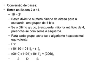 • Conversão de bases:
• Entre as Bases 2 e 16
– 16 = 24
– Basta dividir o número binário da direita para a
esquerda, em grupos de 4 bits
– Se o último grupo, à esquerda, não for múltiplo de 4,
preenche-se com zeros à esquerda.
– Para cada grupo, acha-se o algarismo hexadecimal
equivalente.
– Ex:
– (1011011011)2 = ( )16
– (0010) (1101) (1011)2 = (2DB)16
–

2

D

B

 