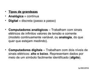 • Tipos de grandezas
• Analógica ≡ contínua
• Digital ≡ discreta (passo a passo)
• Computadores analógicos – Trabalham com sinais
elétricos de infinitos valores de tensão e corrente
(modelo continuamente variável, ou analogia, do que
analogia
quer que estejam medindo).
• Computadores digitais – Trabalham com dois níveis de
sinais elétricos: alto e baixo. Representam dados por
meio de um símbolo facilmente identificado (dígito).
dígito

by DSC/UFCG

 