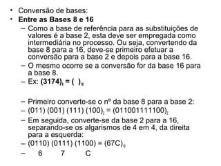 • Conversão de bases:
• Entre as Bases 8 e 16
– Como a base de referência para as substituições de
valores é a base 2, esta deve ser empregada como
intermediária no processo. Ou seja, convertendo da
base 8 para a 16, deve-se primeiro efetuar a
conversão para a base 2 e depois para a base 16.
– O mesmo ocorre se a conversão for da base 16 para
a base 8.
– Ex: (3174)8 = ( )16
– Primeiro converte-se o nº da base 8 para a base 2:
– (011) (001) (111) (100)2 = (011001111100)2
– Em seguida, converte-se da base 2 para a 16,
separando-se os algarismos de 4 em 4, da direita
para a esquerda:
– (0110) (0111) (1100) = (67C)16
–
6
7
C

 