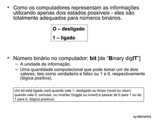 • Como os computadores representam as informações
utilizando apenas dois estados possíveis - eles são
totalmente adequados para números binários.
O – desligado
1 – ligado

• Número binário no computador: bit [de “Binary digIT”]
IT

– A unidade de informação.
– Uma quantidade computacional que pode tomar um de dois
valores, tais como verdadeiro e falso ou 1 e 0, respectivamente
(lógica positiva).

Um bit está ligado (set) quando vale 1, desligado ou limpo (reset ou clear)
quando vale 0; comutar, ou inverter (toggle ou invert) é passar de 0 para 1 ou de
1 para 0. (lógica positiva)

by DSC/UFCG

 