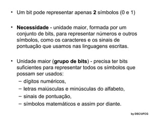 • Um bit pode representar apenas 2 símbolos (0 e 1)
• Necessidade - unidade maior, formada por um
conjunto de bits, para representar números e outros
símbolos, como os caracteres e os sinais de
pontuação que usamos nas linguagens escritas.
• Unidade maior (grupo de bits) - precisa ter bits
bits
suficientes para representar todos os símbolos que
possam ser usados:
– dígitos numéricos,
– letras maiúsculas e minúsculas do alfabeto,
– sinais de pontuação,
– símbolos matemáticos e assim por diante.
by DSC/UFCG

 