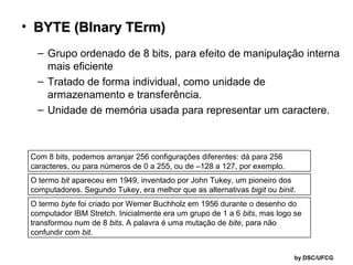 • BYTE (BInary TErm)
– Grupo ordenado de 8 bits, para efeito de manipulação interna
mais eficiente
– Tratado de forma individual, como unidade de
armazenamento e transferência.
– Unidade de memória usada para representar um caractere.

Com 8 bits, podemos arranjar 256 configurações diferentes: dá para 256
caracteres, ou para números de 0 a 255, ou de –128 a 127, por exemplo.
O termo bit apareceu em 1949, inventado por John Tukey, um pioneiro dos
computadores. Segundo Tukey, era melhor que as alternativas bigit ou binit.
O termo byte foi criado por Werner Buchholz em 1956 durante o desenho do
computador IBM Stretch. Inicialmente era um grupo de 1 a 6 bits, mas logo se
transformou num de 8 bits. A palavra é uma mutação de bite, para não
confundir com bit.
by DSC/UFCG

 