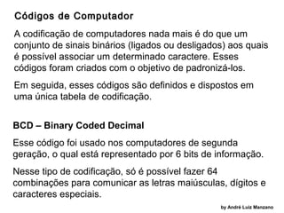 Códigos de Computador
A codificação de computadores nada mais é do que um
conjunto de sinais binários (ligados ou desligados) aos quais
é possível associar um determinado caractere. Esses
códigos foram criados com o objetivo de padronizá-los.
Em seguida, esses códigos são definidos e dispostos em
uma única tabela de codificação.
BCD – Binary Coded Decimal
Esse código foi usado nos computadores de segunda
geração, o qual está representado por 6 bits de informação.
Nesse tipo de codificação, só é possível fazer 64
combinações para comunicar as letras maiúsculas, dígitos e
caracteres especiais.
by André Luiz Manzano

 