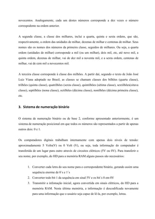 novecentos. Analogamente, cada um destes números corresponde a dez vezes o número correspodente na ordem anterior. 
A segunda classe, a classe dos milhares, inclui a quarta, quinta e sexta ordens, que são, respectivamente, a ordem das unidades de milhar, dezenas de milhar e centenas de milhar. Seus nomes são os nomes dos números da primeira classe, seguidos de milhares. Ou seja, a quarta ordem (unidades de milhar) corresponde a mil (ou um milhar), dois mil, etc, até nove mil, a quinta ordem, dezenas de milhar, vai de dez mil a noventa mil, e a sexta ordem, centenas de milhar, vai de cem mil a novecentos mil. 
A terceira classe corresponde à classe dos milhões. A partir daí, segundo o texto de João José Luiz Viana adoptado no Brasil, as classes se chamam classes dos bilhões (quarta classe), trilhões (quinta classe), quatrilhões (sexta classe), quintilhões (sétima classe), sextilhões(oitava classe), septilhões (nona classe), octilhões (décima classe), nonilhões (décima primeira classe), etc. 
3. Sistema de numeração binário 
O sistema de numeração binário ou de base 2, conforme apresentado anteriormente, é um sistema de numeração posicional em que todos os números são representados a partir de apenas outros dois: 0 e 1. 
Os computadores digitais trabalham internamente com apenas dois níveis de tensão: aproximadamente 5 Volts(V) ou 0 Volt (V), ou seja, toda informação do computador é transferida de um lugar para outro através de circuitos elétricos (5V ou 0V). Para transferir o seu nome, por exemplo, do HD para a memória RAM alguns passos são necessários: 
1. Converter cada letra do seu nome para o correspondente binário, gerando assim uma sequência enorme de 0´s e 1´s 
2. Converter todo bit 1 da sequência em sinal 5V e os bit´s 0 em 0V 
3. Transmitir a infomação inicial, agora convertida em sinais elétricos, do HD para a memória RAM. Nesta última memória, a informação é descodificada novamente para uma informação que o usuário seja capaz de lê-la, por exemplo, letras. 
 