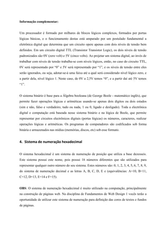 Informação complementar: 
Um processador é formado por milhares de blocos lógicos complexos, formados por portas lógicas básicas, e o funcionamento destas está amparado por um postulado fundamental a eletrônica digital que determina que um circuito opere apenas com dois níveis de tensão bem definidos. Em um circuito digital TTL (Transistor Transistor Logic), os dois níveis de tensão padronizados são 0V (zero volt) e 5V (cinco volts). Ao projetar um sistema digital, ao invés de trabalhar com níveis de tensão trabalha-se com níveis lógicos, então, no caso do circuito TTL, 0V será representado por “0” e 5V será representado por “1”, e os níveis de tensão entre eles serão ignorados, ou seja, adotar-se-à uma faixa até a qual será considerado nível lógico zero, e a partir dela, nível lógico 1. Neste caso, de 0V a 2,5V temos “0”, e a partir daí até 5V temos “1”. 
O sistema binário é base para a Álgebra booleana (de George Boole - matemático inglês), que permite fazer operações lógicas e aritméticas usando-se apenas dois dígitos ou dois estados (sim e não, falso e verdadeiro, tudo ou nada, 1 ou 0, ligado e desligado). Toda a electrônica digital e computação está baseada nesse sistema binário e na lógica de Boole, que permite representar por circuitos electrônicos digitais (portas lógicas) os números, caracteres, realizar operações lógicas e aritméticas. Os programas de computadores são codificados sob forma binária e armazenados nas mídias (memórias, discos, etc) sob esse formato. 
4. Sistema de numeração hexadecimal 
O sistema hexadecimal é um sistema de numeração de posição que utiliza a base dezesseis. Este sistema possui este nome, pois possui 16 números diferentes que são utilizados para representar qualquer outro número do seu sistema. Estes números são: 0, 1, 2, 3, 4, 5, 6, 7, 8, 9, do sistema de numeração decimal e as letras A, B, C, D, E e (equivalências: A=10, B=11, C=12, D=13, E=14 e F=15). 
OBS: O sistema de numeração hexadecimal é muito utilizado na computação, principalmente na construção de páginas web. Na disciplina de Fundamentos de Web Design 1 vocês terão a oportunidade de utilizar este sistema de numeração para definição das cores de textos e fundos de páginas. 
 