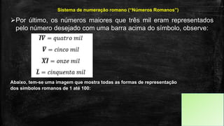 Por último, os números maiores que três mil eram representados
pelo número desejado com uma barra acima do símbolo, observe:
Sistema de numeração romano (“Números Romanos”)
Abaixo, tem-se uma imagem que mostra todas as formas de representação
dos símbolos romanos de 1 até 100:
 
