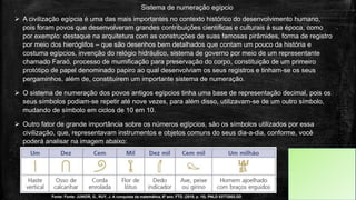 Sistema de numeração egípcio
 A civilização egípcia é uma das mais importantes no contexto histórico do desenvolvimento humano,
pois foram povos que desenvolveram grandes contribuições científicas e culturais à sua época, como
por exemplo: destaque na arquitetura com as construções de suas famosas pirâmides, forma de registro
por meio dos hieróglifos – que são desenhos bem detalhados que contam um pouco da história e
costuma egípcios, invenção do relógio hidráulico, sistema de governo por meio de um representante
chamado Faraó, processo de mumificação para preservação do corpo, constituição de um primeiro
protótipo de papel denominado papiro ao qual desenvolviam os seus registros e tinham-se os seus
pergaminhos, além de, constituírem um importante sistema de numeração.
 O sistema de numeração dos povos antigos egípcios tinha uma base de representação decimal, pois os
seus símbolos podiam-se repetir até nove vezes, para além disso, utilizavam-se de um outro símbolo,
mudando de símbolo em ciclos de 10 em 10.
 Outro fator de grande importância sobre os números egípcios, são os símbolos utilizados por essa
civilização, que, representavam instrumentos e objetos comuns do seus dia-a-dia, conforme, você
poderá analisar na imagem abaixo:
Fonte: Fonte: JUNIOR, G., RUY, J. A conquista da matemática, 6º ano. FTD. (2018, p. 15). PNLD 03772002.DD
 