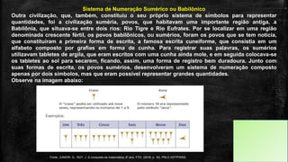Sistema de Numeração Sumérico ou Babilônico
Outra civilização, que, também, constituiu o seu próprio sistema de símbolos para representar
quantidades, foi a civilização suméria, povos, que habitavam uma importante região antiga, a
Babilônia, que situava-se entre dois rios: Rio Tigre e Rio Eufrates. Por se localizar em uma região
denominada crescente fértil, os povos babilônicos, ou sumérios, foram os povos que se tem notícia,
que constituíram a primeira forma de escrita, a famosa escrita cuneiforme, que consistia em um
alfabeto composto por grafias em forma de cunha. Para registrar suas palavras, os sumérios
utilizavam tabletes de argila, que eram escritos com uma cunha ainda mole, e em seguida colocava-se
os tabletes ao sol para secarem, ficando, assim, uma forma de registro bem duradoura. Junto com
suas formas de escrita, os povos sumérios, desenvolveram um sistema de numeração composto
apenas por dois símbolos, mas que eram possível representar grandes quantidades.
Observe na imagem abaixo:
Fonte: JUNIOR, G., RUY, J. A conquista da matemática, 6º ano. FTD. (2018, p. 16). PNLD 0377P2002.
 