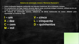 Sistema de numeração romano (“Números Romanos”)
 Outra civilização bastante conhecida nos estudos históricos, foi a civilização romana.
 Por constituírem um logo império durante alguns anos, os povos antigos romanos, utilizam-se de um
modo de representação dos números muito peculiar.
 No sistema de numeração romano, utilizam-se de letras maiúsculas do nosso alfabeto para
representar os números, veja:
I – um V – cinco
X – dez L – cinquenta
C – cem D – quinhentos
M – mil
 
