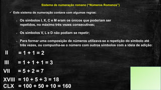  Este sistema de numeração contava com algumas regras:
Sistema de numeração romano (“Números Romanos”)
 Os símbolos I, X, C e M eram os únicos que poderiam ser
repetidos, no máximo três vezes consecutivas;
 Os símbolos V, L e D não podiam se repetir;
 Para formar uma composição de números utilizava-se a repetição do símbolo até
três vezes, ou compunha-se o número com outros símbolos com a ideia de adição:
II
III
VII
= 1 + 1 = 2
= 1 + 1 + 1 = 3
= 5 + 2 = 7
XVIII = 10 + 5 + 3 = 18
CLX = 100 + 50 + 10 = 160
 